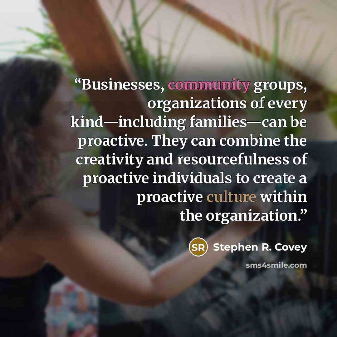 “Businesses, community groups, organizations of every kind—including families—can be proactive. They can combine the creativity and resourcefulness of proactive individuals to create a proactive culture within the organization.” quote by Stephen R. Covey