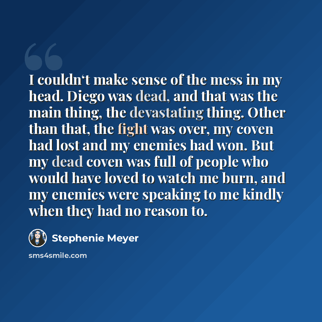 “I couldn‘t make sense of the mess in my head. Diego was dead, and that was the main thing, the devastating thing. Other than that, the fight was over, my coven had lost and my enemies had won. But my dead coven was full of people who would have loved to watch me burn, and my enemies were speaking…” quote by Stephenie Meyer