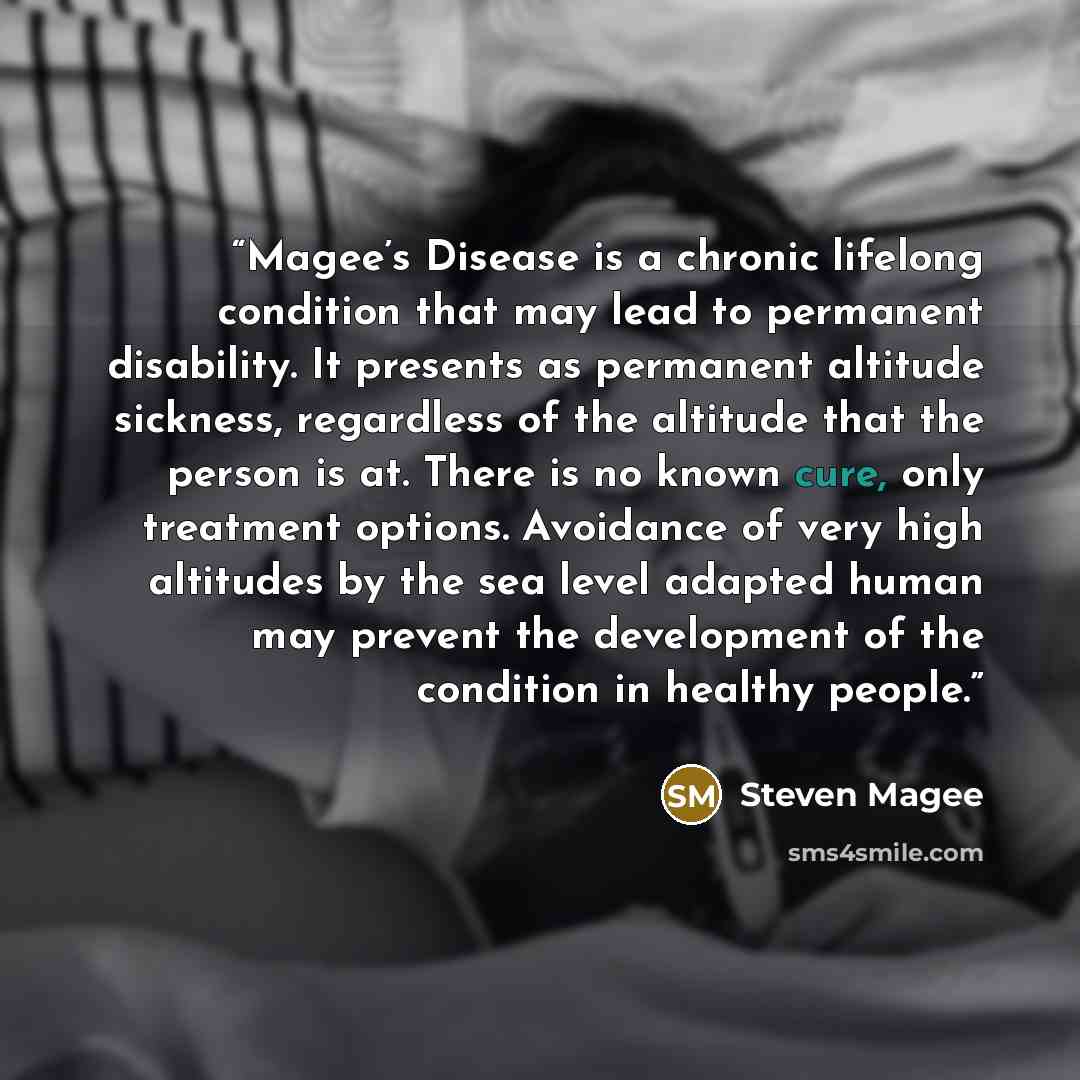 “Magee’s Disease is a chronic lifelong condition that may lead to permanent disability. It presents as permanent altitude sickness, regardless of the altitude that the person is at. There is no known cure, only treatment options. Avoidance of very high altitudes by the sea level adapted human may…” quote by Steven Magee