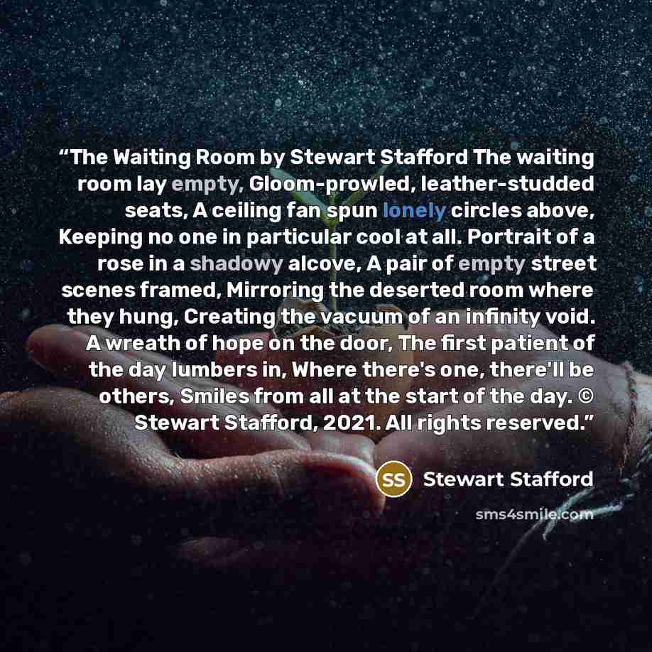 “The Waiting Room by Stewart Stafford The waiting room lay empty, Gloom-prowled, leather-studded seats, A ceiling fan spun lonely circles above, Keeping no one in particular cool at all. Portrait of a rose in a shadowy alcove, A pair of empty street scenes framed, Mirroring the deserted room where…” quote by Stewart Stafford