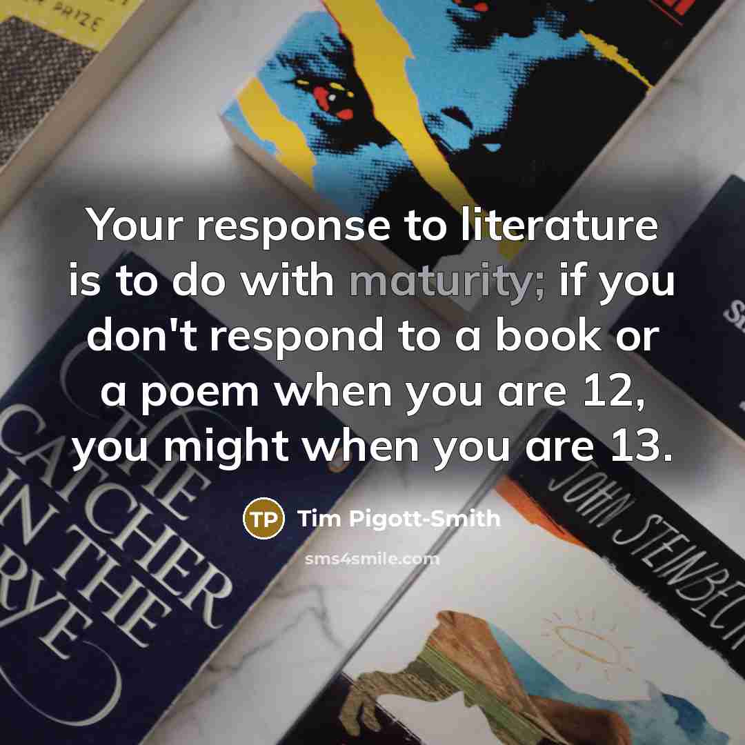 “Your response to literature is to do with maturity; if you don't respond to a book or a poem when you are 12, you might when you are 13.” quote by Tim Pigott-Smith