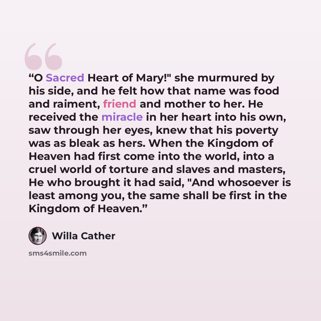 “O Sacred Heart of Mary!" she murmured by his side, and he felt how that name was food and raiment, friend and mother to her. He received the miracle in her heart into his own, saw through her eyes, knew that his poverty was as bleak as hers. When the Kingdom of Heaven had first come into the…” quote by Willa Cather