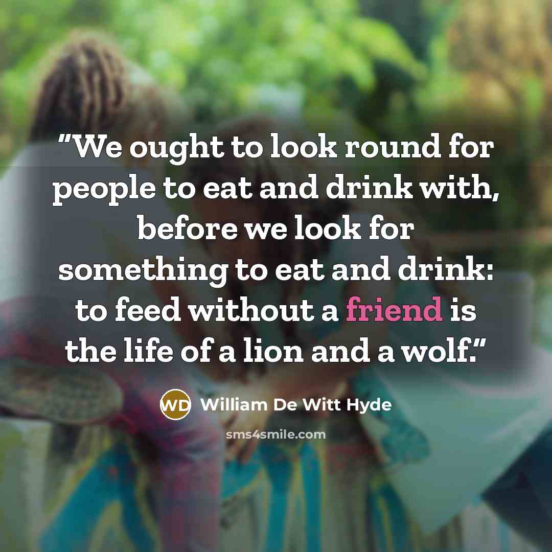 “We ought to look round for people to eat and drink with, before we look for something to eat and drink: to feed without a friend is the life of a lion and a wolf.” quote by William De Witt Hyde