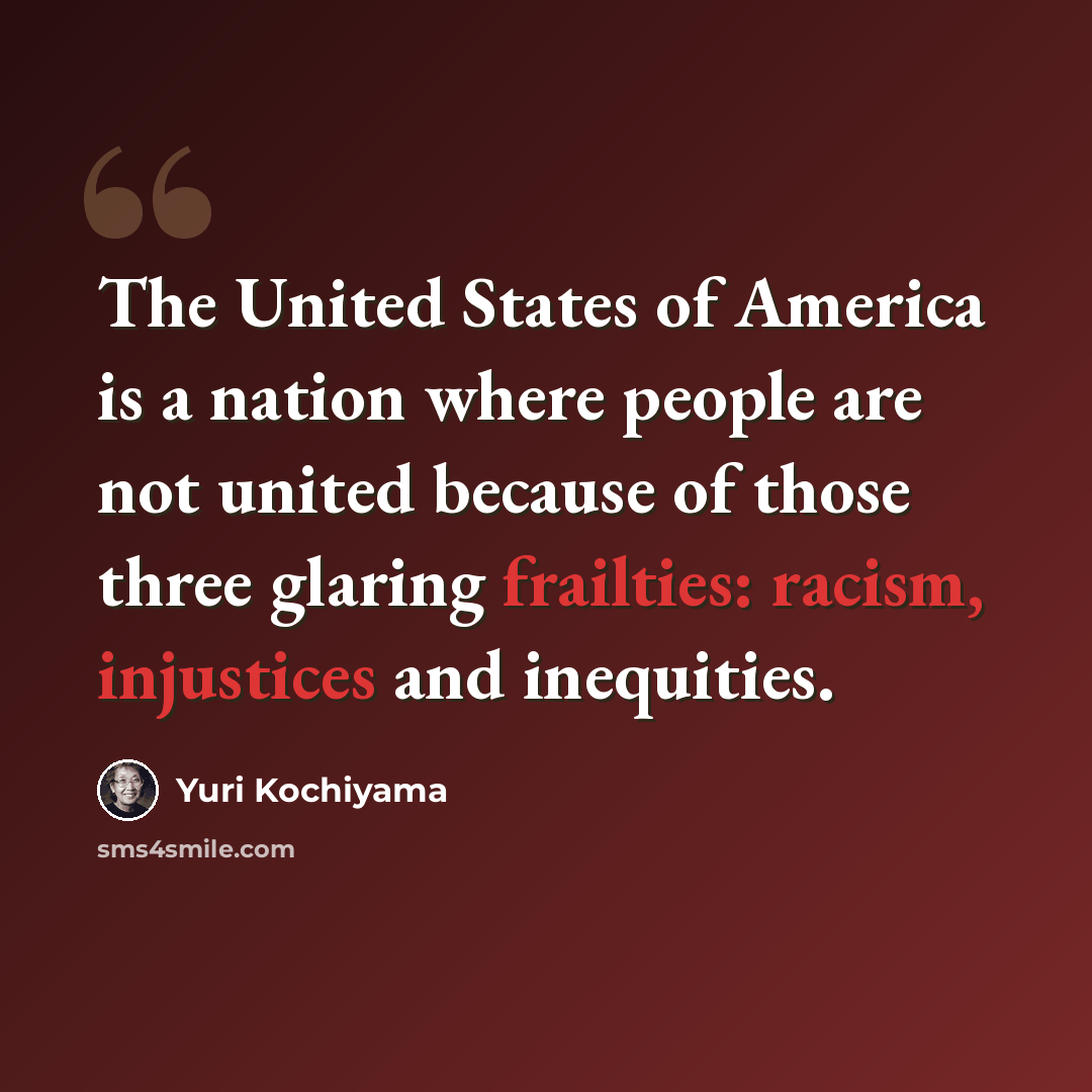 “The United States of America is a nation where people are not united because of those three glaring frailties: racism, injustices and inequities.” quote by Yuri Kochiyama