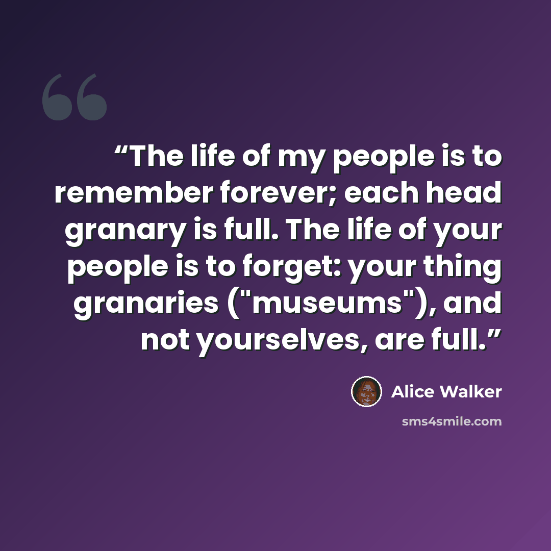 “The life of my people is to remember forever; each head granary is full. The life of your people is to forget: your thing granaries ("museums"), and not yourselves, are full.” quote by Alice Walker