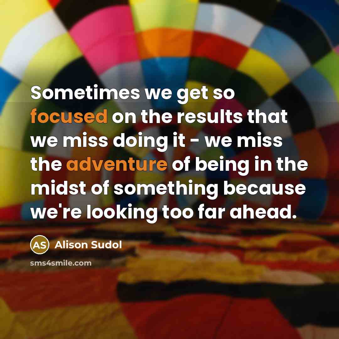 “Sometimes we get so focused on the results that we miss doing it - we miss the adventure of being in the midst of something because we're looking too far ahead.” quote by Alison Sudol