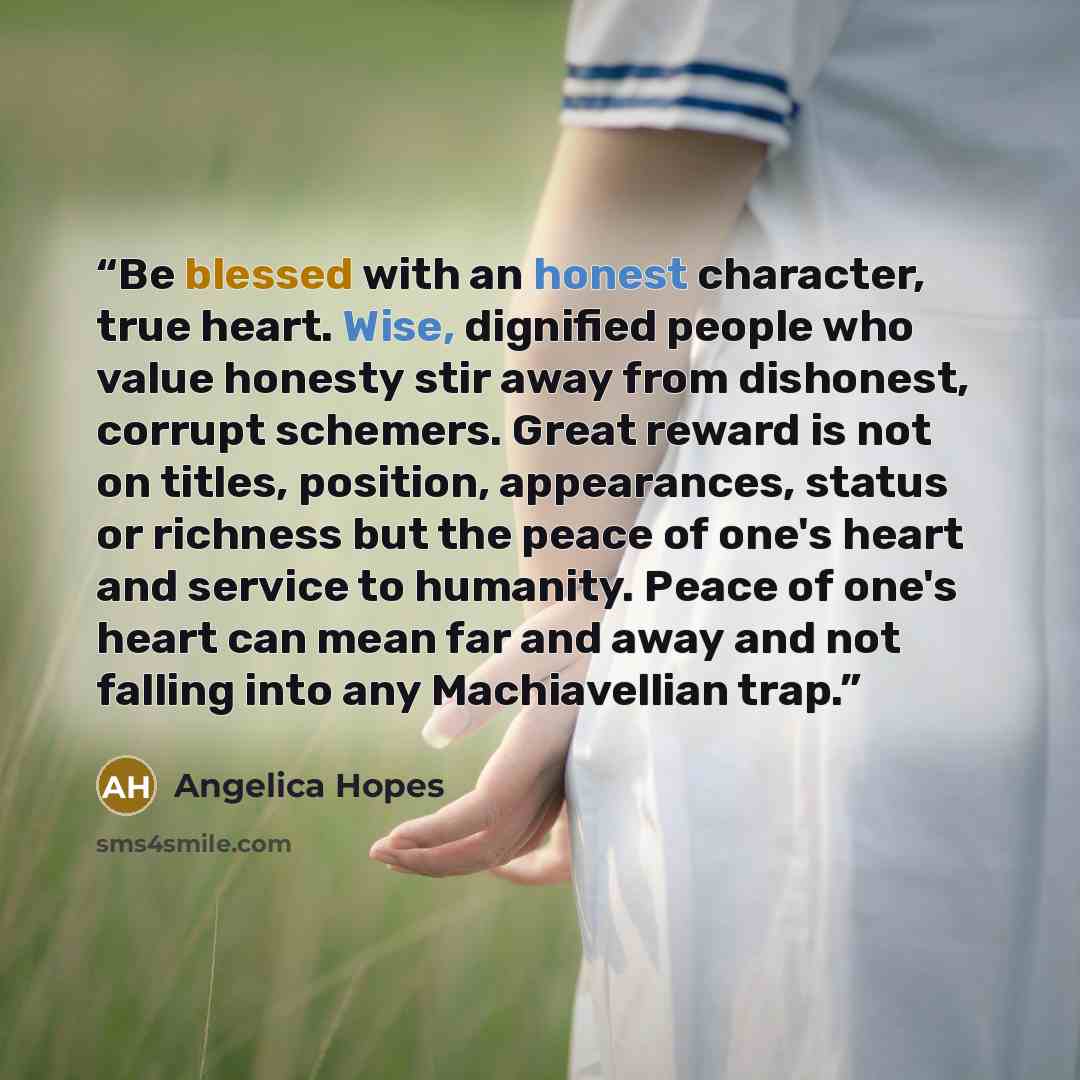 “Be blessed with an honest character, true heart. Wise, dignified people who value honesty stir away from dishonest, corrupt schemers. Great reward is not on titles, position, appearances, status or richness but the peace of one's heart and service to humanity. Peace of one's heart can mean far and…” quote by Angelica Hopes