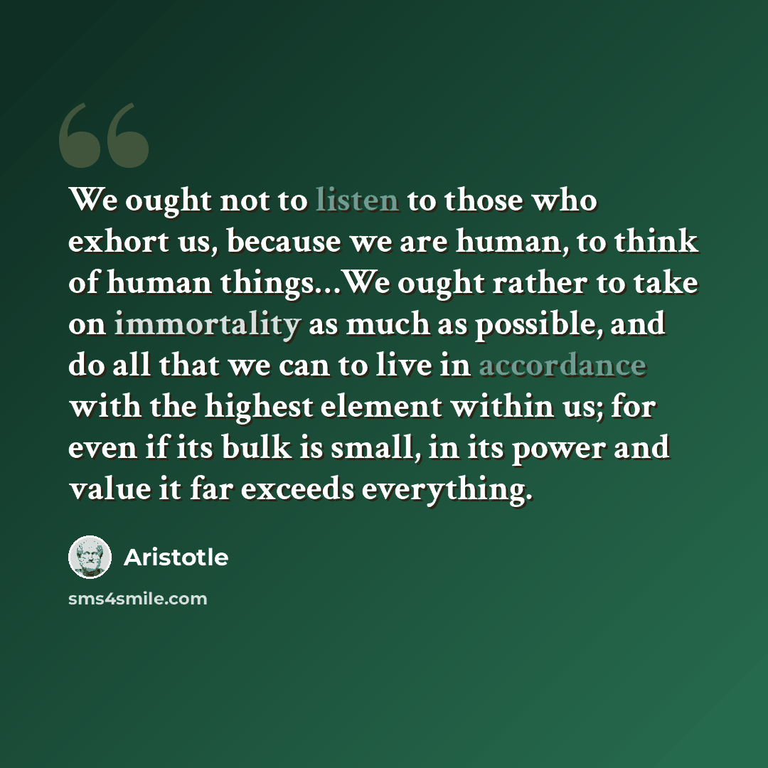 “We ought not to listen to those who exhort us, because we are human, to think of human things…We ought rather to take on immortality as much as possible, and do all that we can to live in accordance with the highest element within us; for even if its bulk is small, in its power and value it far…” quote by Aristotle