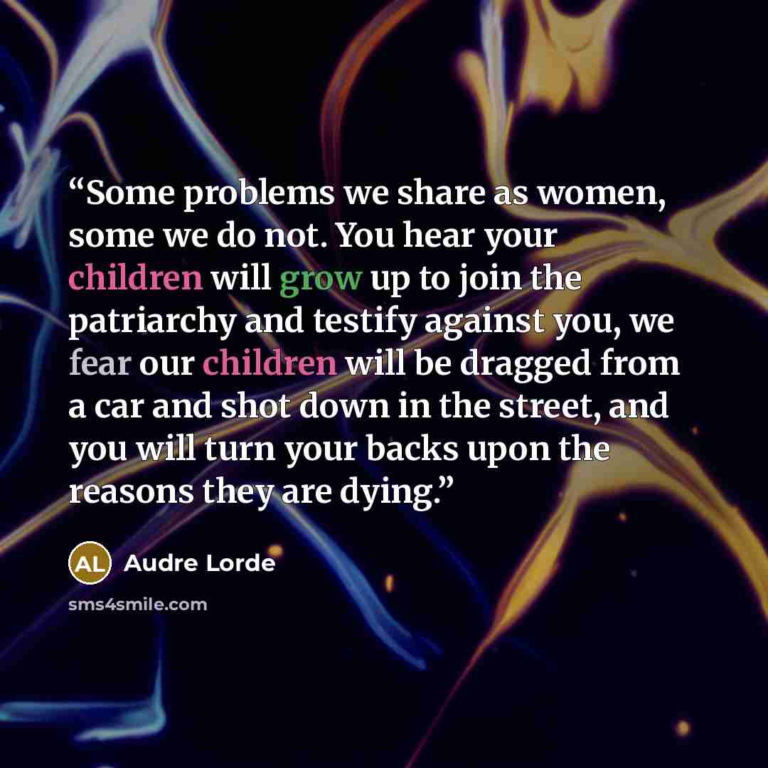 “Some problems we share as women, some we do not. You hear your children will grow up to join the patriarchy and testify against you, we fear our children will be dragged from a car and shot down in the street, and you will turn your backs upon the reasons they are dying.” quote by Audre Lorde