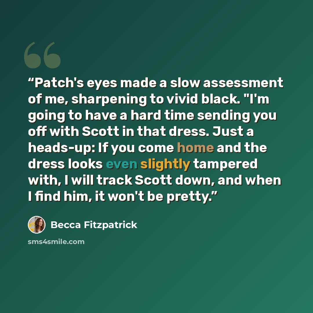 “Patch's eyes made a slow assessment of me, sharpening to vivid black. "I'm going to have a hard time sending you off with Scott in that dress. Just a heads-up: If you come home and the dress looks even slightly tampered with, I will track Scott down, and when I find him, it won't be pretty.” quote by Becca Fitzpatrick