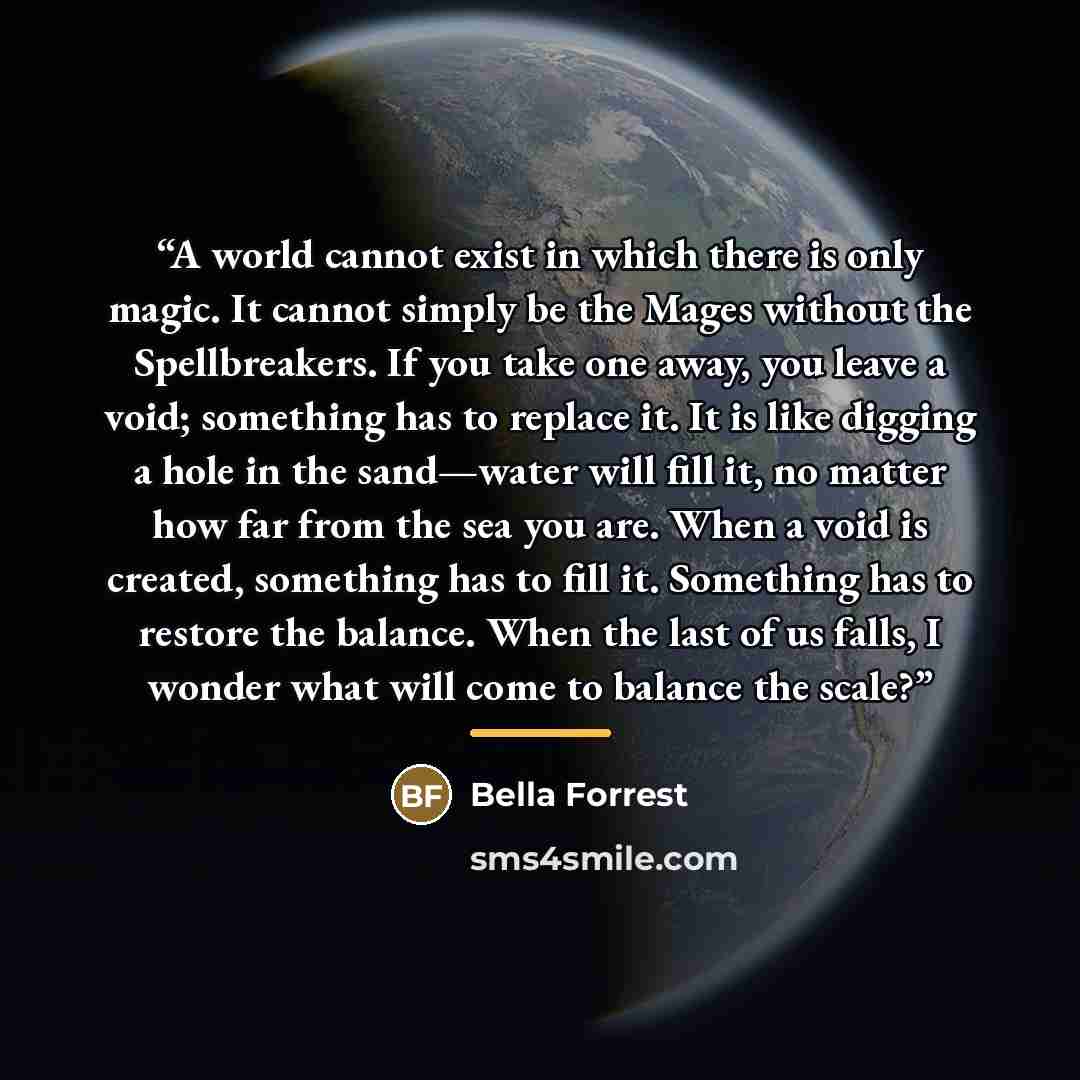 “A world cannot exist in which there is only magic. It cannot simply be the Mages without the Spellbreakers. If you take one away, you leave a void; something has to replace it. It is like digging a hole in the sand—water will fill it, no matter how far from the sea you are. When a void is created…” quote by Bella Forrest