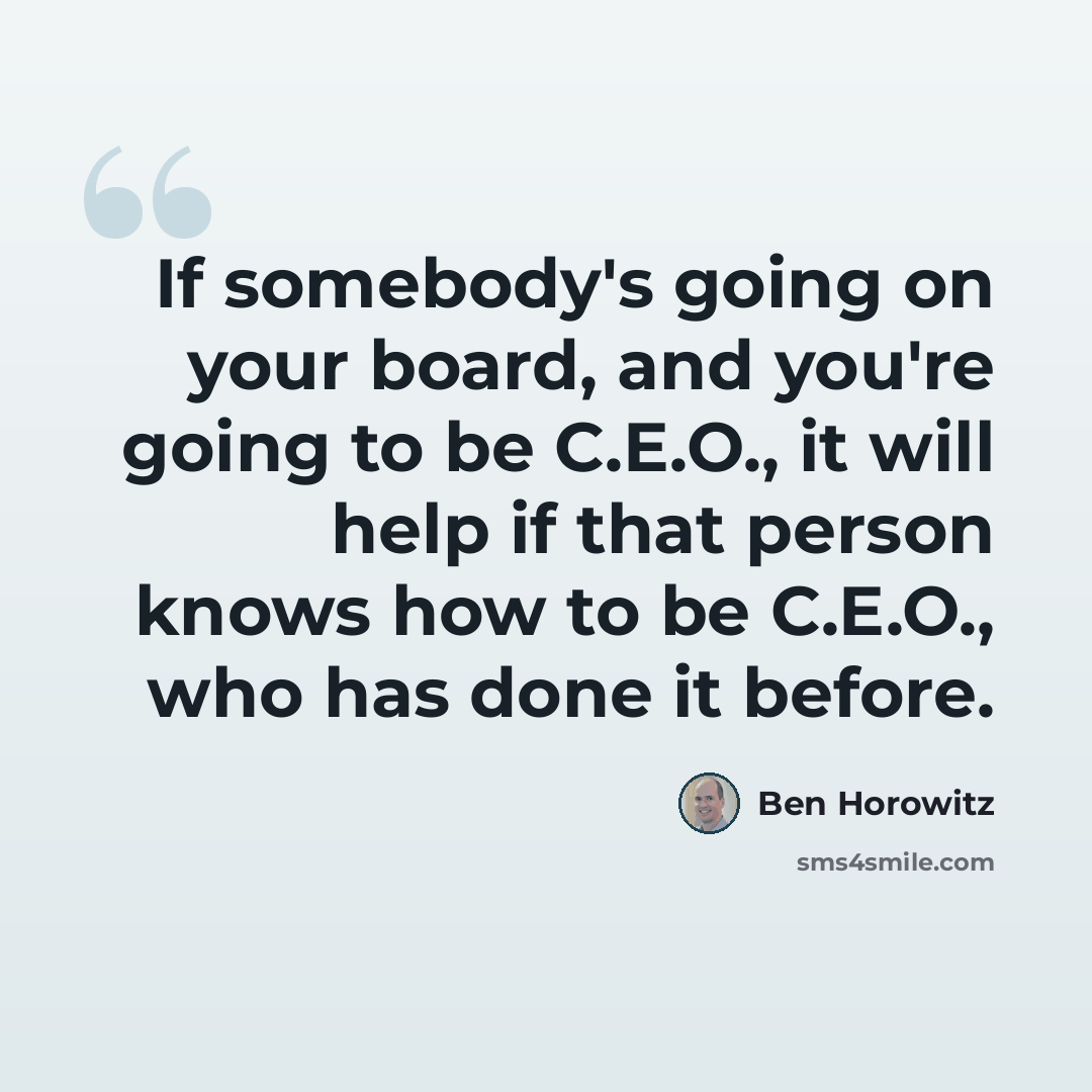 “If somebody's going on your board, and you're going to be C.E.O., it will help if that person knows how to be C.E.O., who has done it before.” quote by Ben Horowitz