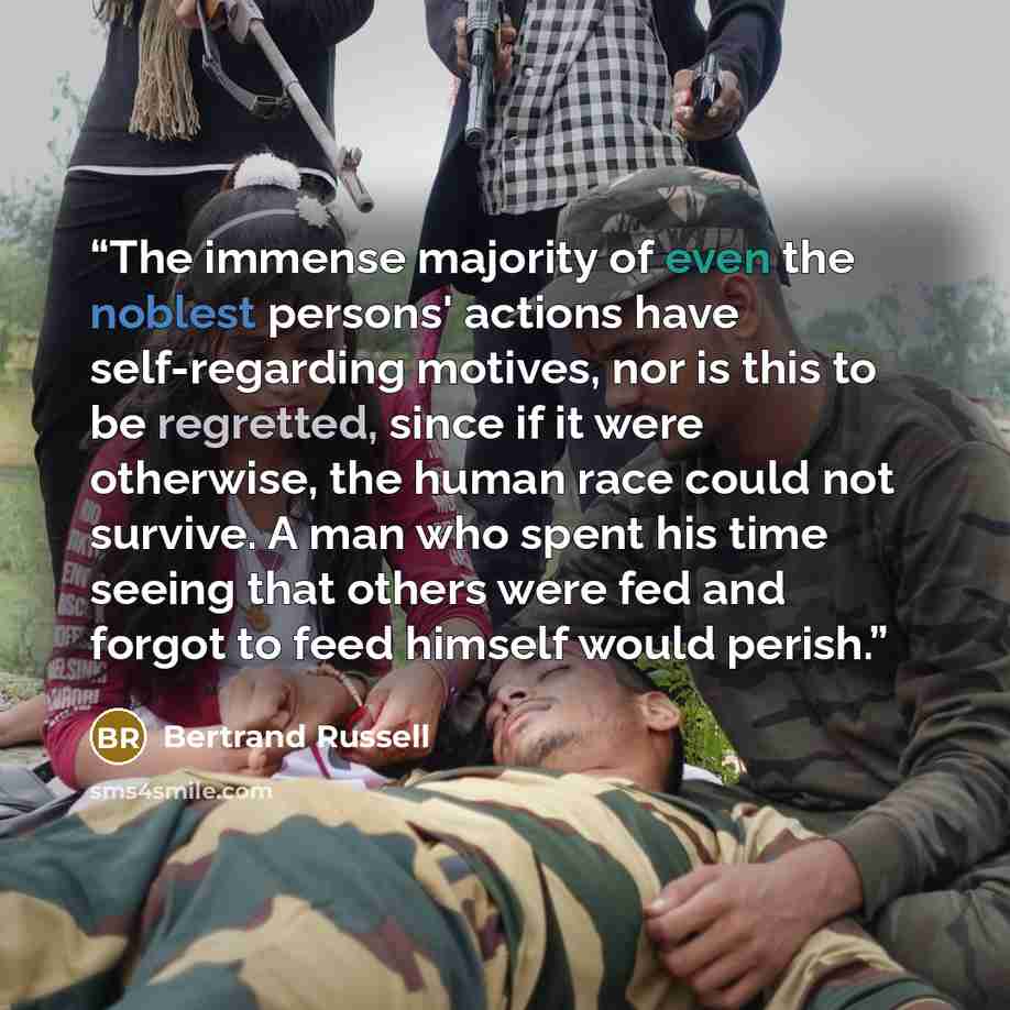 “The immense majority of even the noblest persons' actions have self-regarding motives, nor is this to be regretted, since if it were otherwise, the human race could not survive. A man who spent his time seeing that others were fed and forgot to feed himself would perish.” quote by Bertrand Russell