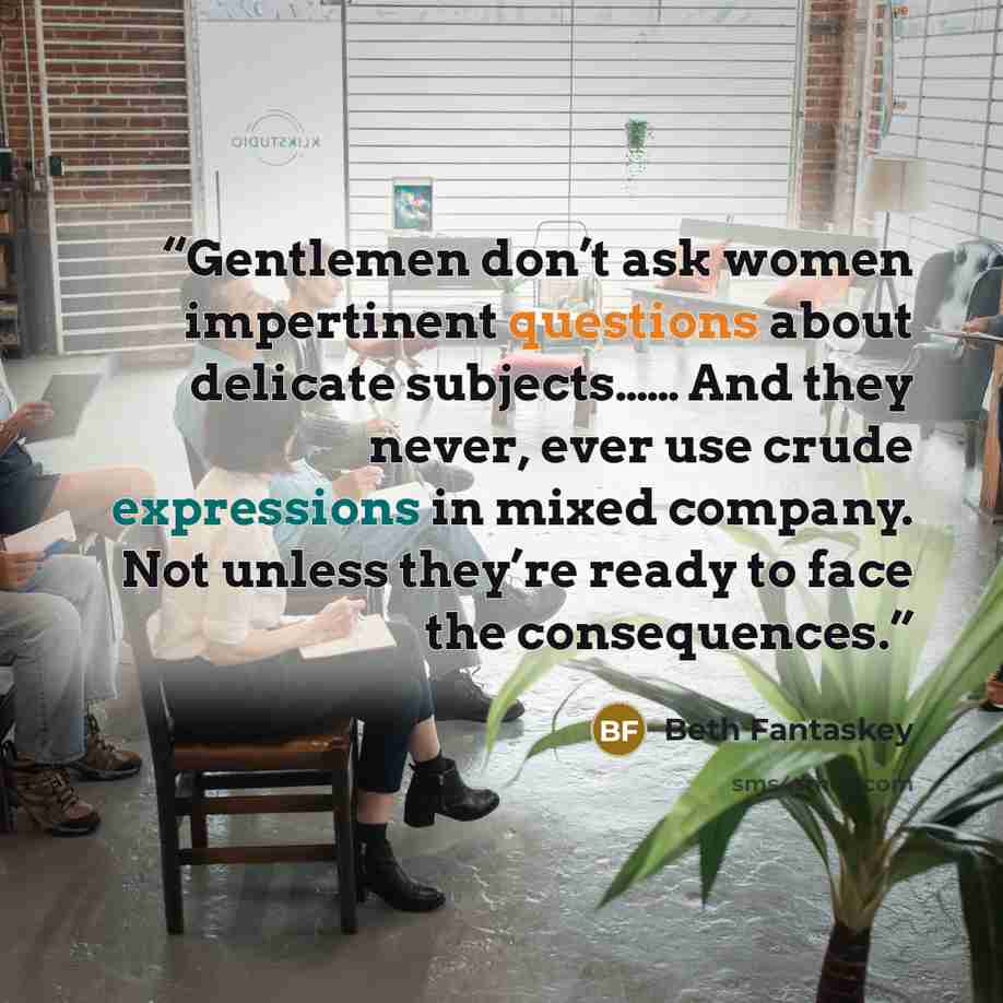 “Gentlemen don’t ask women impertinent questions about delicate subjects…… And they never, ever use crude expressions in mixed company. Not unless they’re ready to face the consequences.” quote by Beth Fantaskey