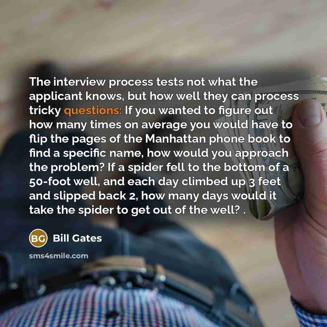 “The interview process tests not what the applicant knows, but how well they can process tricky questions: If you wanted to figure out how many times on average you would have to flip the pages of the Manhattan phone book to find a specific name, how would you approach the problem? If a spider fell…” quote by Bill Gates