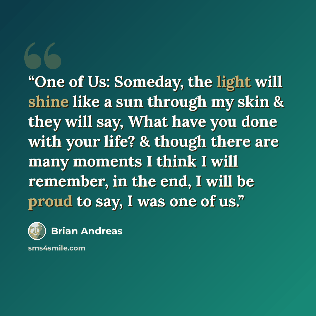 “One of Us: Someday, the light will shine like a sun through my skin & they will say, What have you done with your life? & though there are many moments I think I will remember, in the end, I will be proud to say, I was one of us.” quote by Brian Andreas