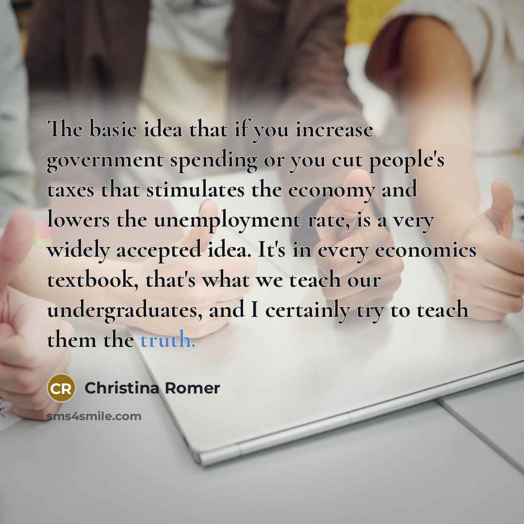 “The basic idea that if you increase government spending or you cut people's taxes that stimulates the economy and lowers the unemployment rate, is a very widely accepted idea. It's in every economics textbook, that's what we teach our undergraduates, and I certainly try to teach them the truth.” quote by Christina Romer