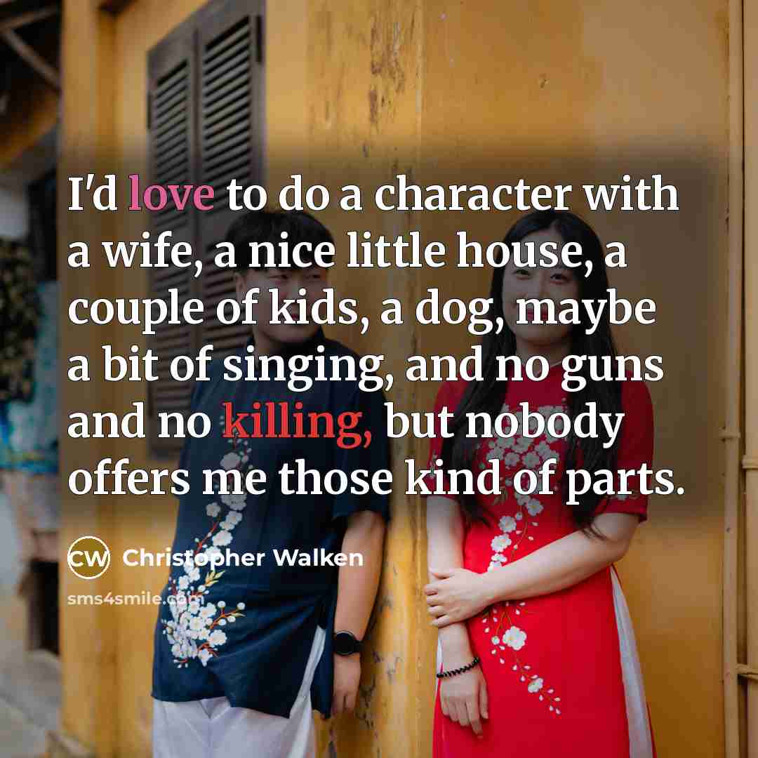 “I'd love to do a character with a wife, a nice little house, a couple of kids, a dog, maybe a bit of singing, and no guns and no killing, but nobody offers me those kind of parts.” quote by Christopher Walken
