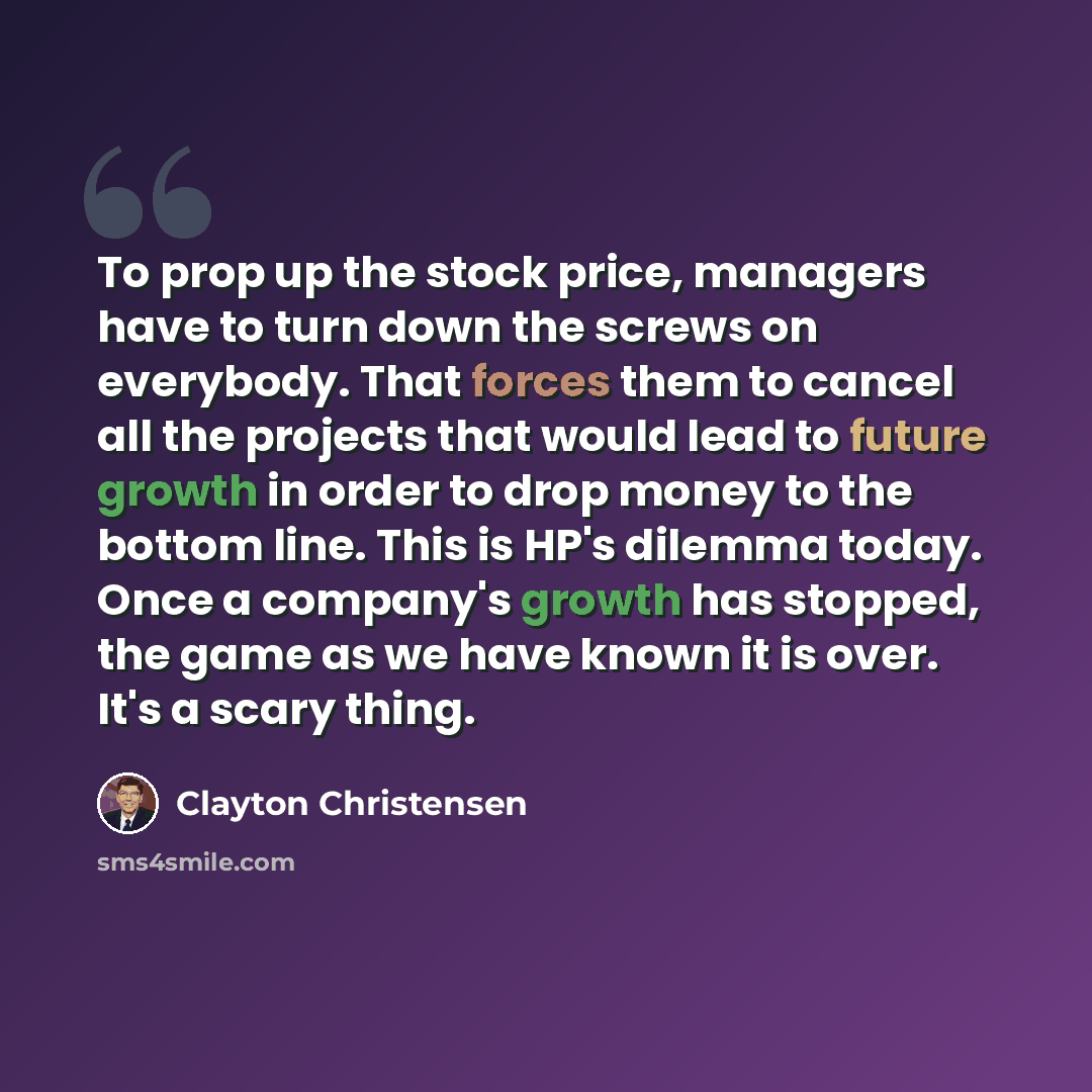 “To prop up the stock price, managers have to turn down the screws on everybody. That forces them to cancel all the projects that would lead to future growth in order to drop money to the bottom line. This is HP's dilemma today. Once a company's growth has stopped, the game as we have known it is…” quote by Clayton Christensen