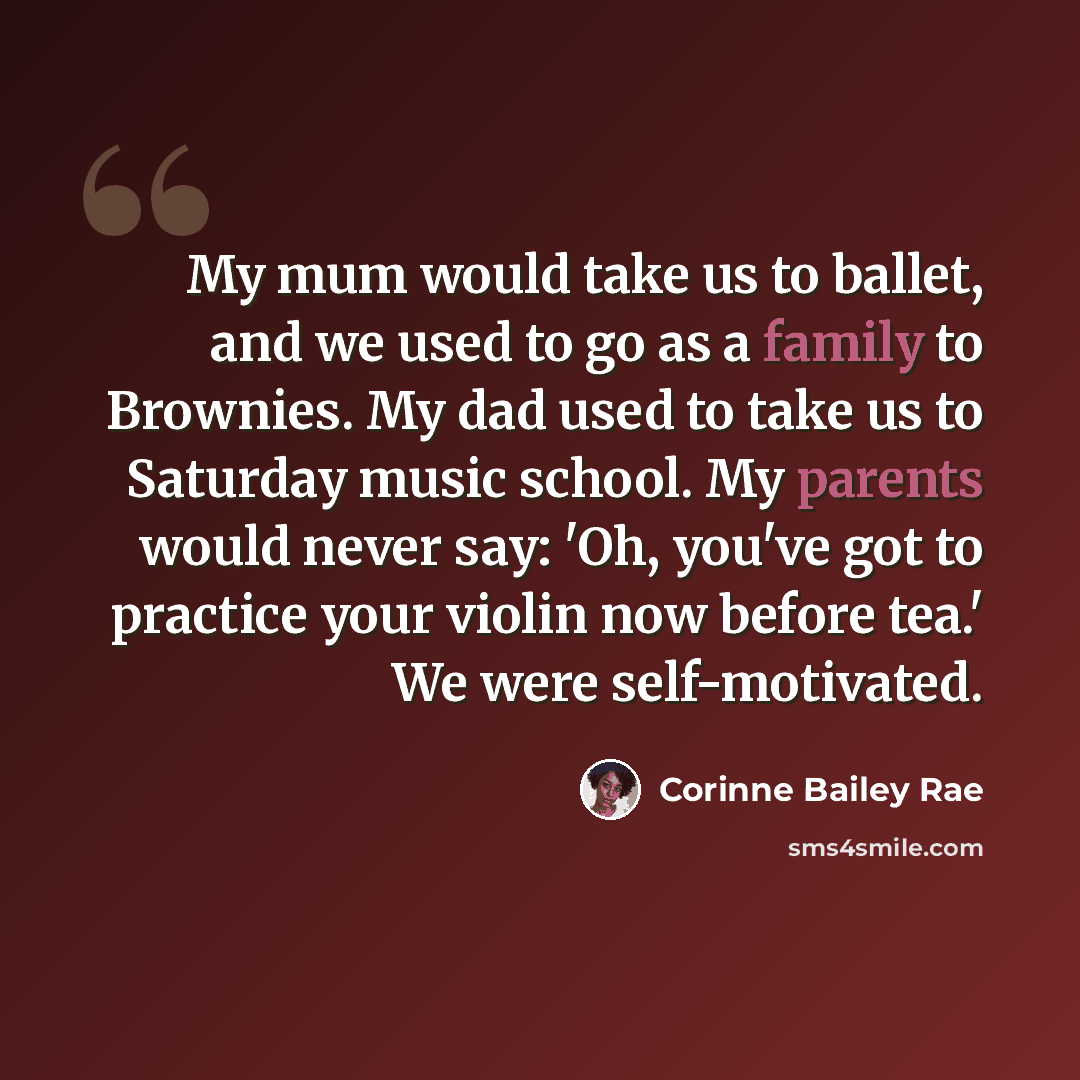 “My mum would take us to ballet, and we used to go as a family to Brownies. My dad used to take us to Saturday music school. My parents would never say: 'Oh, you've got to practice your violin now before tea.' We were self-motivated.” quote by Corinne Bailey Rae