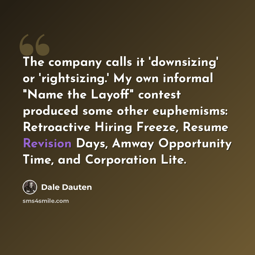 “The company calls it 'downsizing' or 'rightsizing.' My own informal "Name the Layoff" contest produced some other euphemisms: Retroactive Hiring Freeze, Resume Revision Days, Amway Opportunity Time, and Corporation Lite.” quote by Dale Dauten
