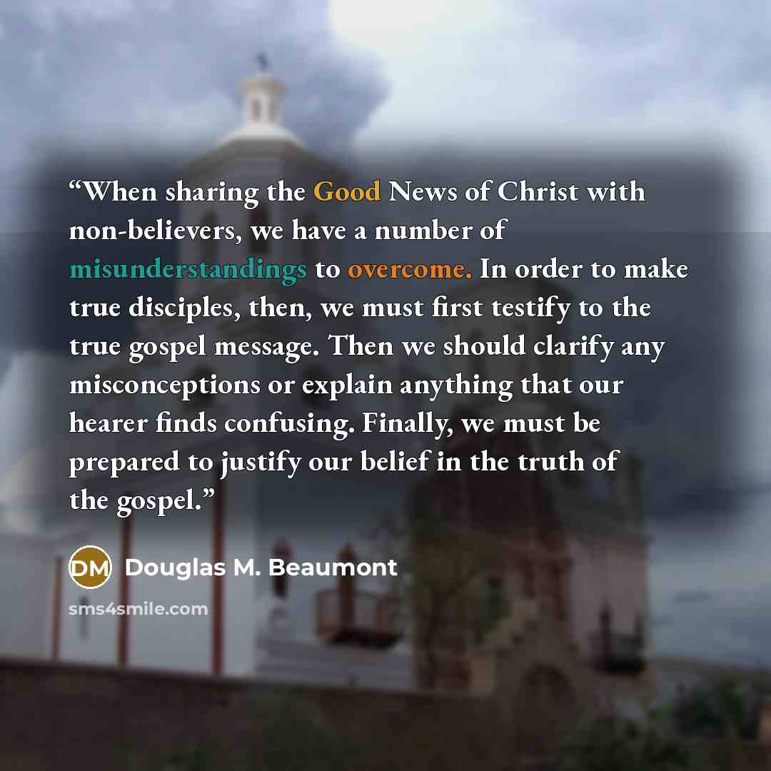 “When sharing the Good News of Christ with non-believers, we have a number of misunderstandings to overcome. In order to make true disciples, then, we must first testify to the true gospel message. Then we should clarify any misconceptions or explain anything that our hearer finds confusing…” quote by Douglas M. Beaumont