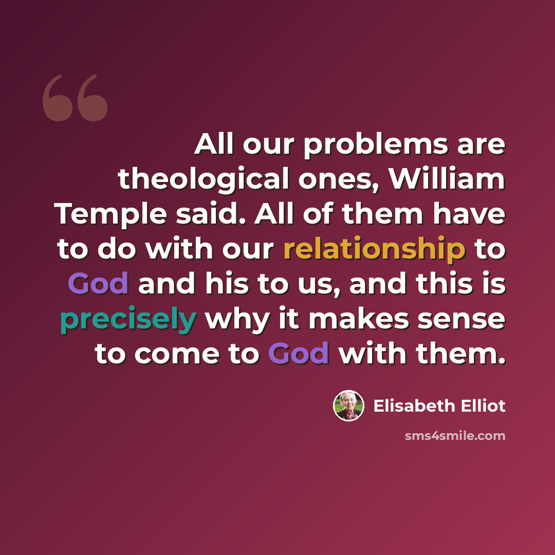 “All our problems are theological ones, William Temple said. All of them have to do with our relationship to God and his to us, and this is precisely why it makes sense to come to God with them.” quote by Elisabeth Elliot