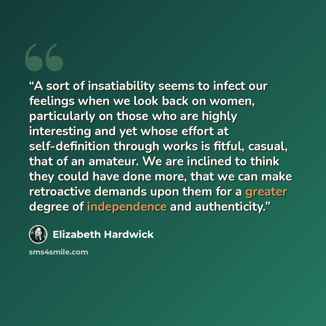 “A sort of insatiability seems to infect our feelings when we look back on women, particularly on those who are highly interesting and yet whose effort at self-definition through works is fitful, casual, that of an amateur. We are inclined to think they could have done more, that we can make…” quote by Elizabeth Hardwick