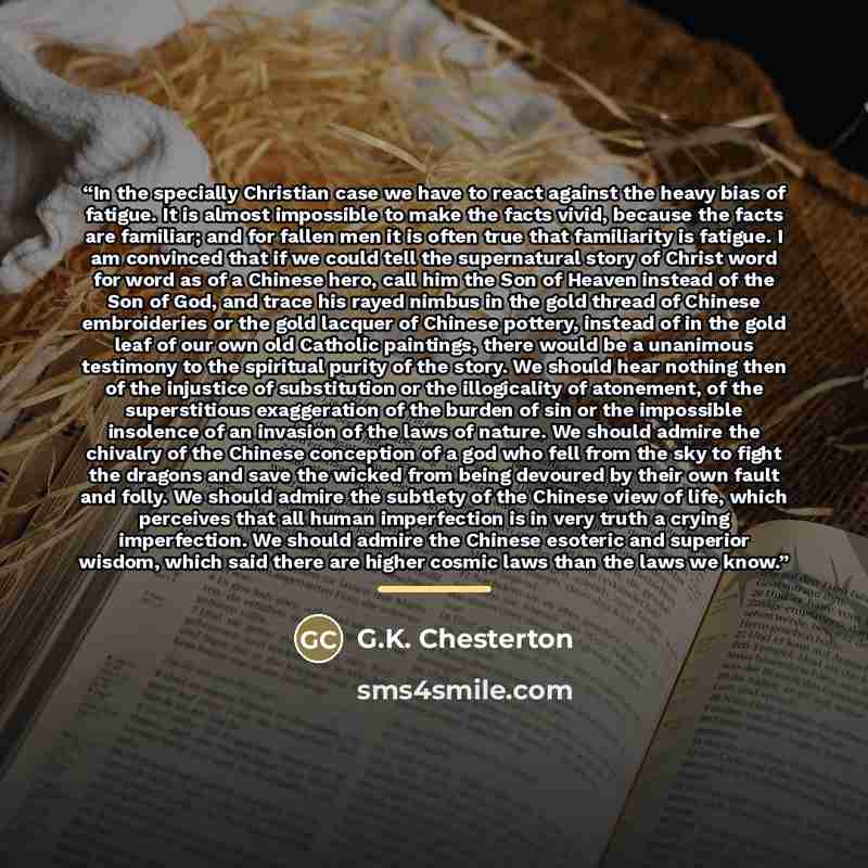 “In the specially Christian case we have to react against the heavy bias of fatigue. It is almost impossible to make the facts vivid, because the facts are familiar; and for fallen men it is often true that familiarity is fatigue. I am convinced that if we could tell the supernatural story of…” quote by G.K. Chesterton