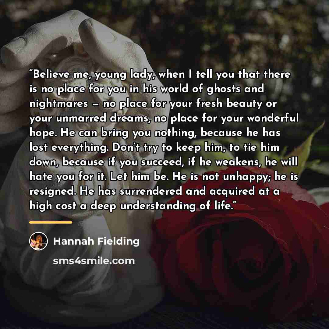 “Believe me, young lady, when I tell you that there is no place for you in his world of ghosts and nightmares — no place for your fresh beauty or your unmarred dreams, no place for your wonderful hope. He can bring you nothing, because he has lost everything. Don’t try to keep him, to tie him down…” quote by Hannah Fielding