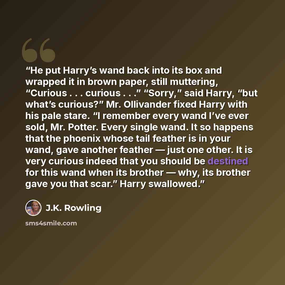 “He put Harry’s wand back into its box and wrapped it in brown paper, still muttering, “Curious . . . curious . . .” “Sorry,” said Harry, “but what’s curious?” Mr. Ollivander fixed Harry with his pale stare. “I remember every wand I’ve ever sold, Mr. Potter. Every single wand. It so happens that…” quote by J.K. Rowling