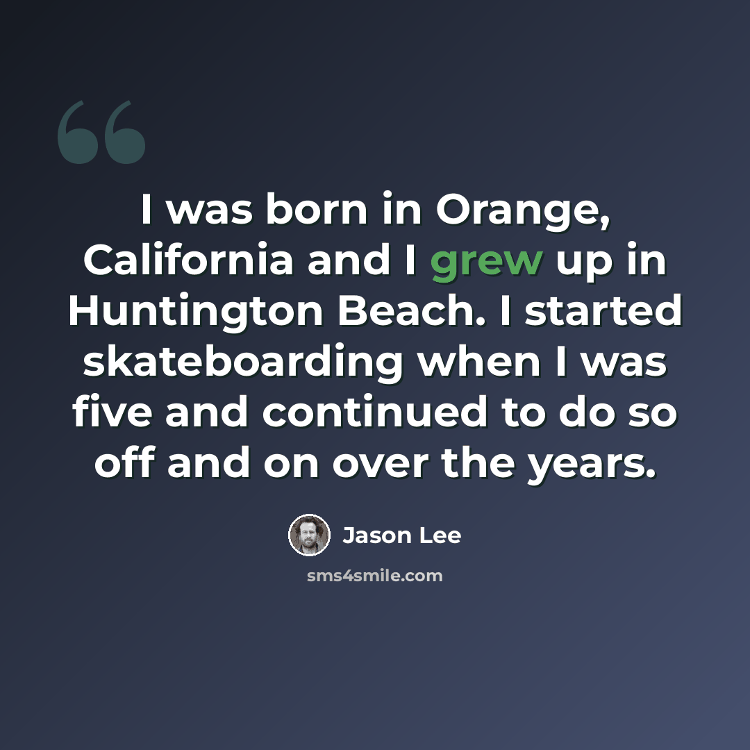 “I was born in Orange, California and I grew up in Huntington Beach. I started skateboarding when I was five and continued to do so off and on over the years.” quote by Jason Lee