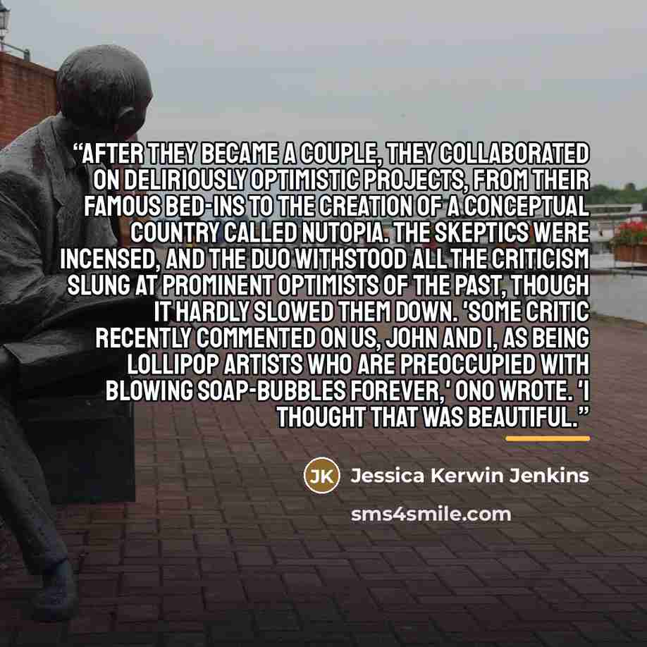 “After they became a couple, they collaborated on deliriously optimistic projects, from their famous bed-ins to the creation of a conceptual country called Nutopia. The skeptics were incensed, and the duo withstood all the criticism slung at prominent optimists of the past, though it hardly slowed…” quote by Jessica Kerwin Jenkins