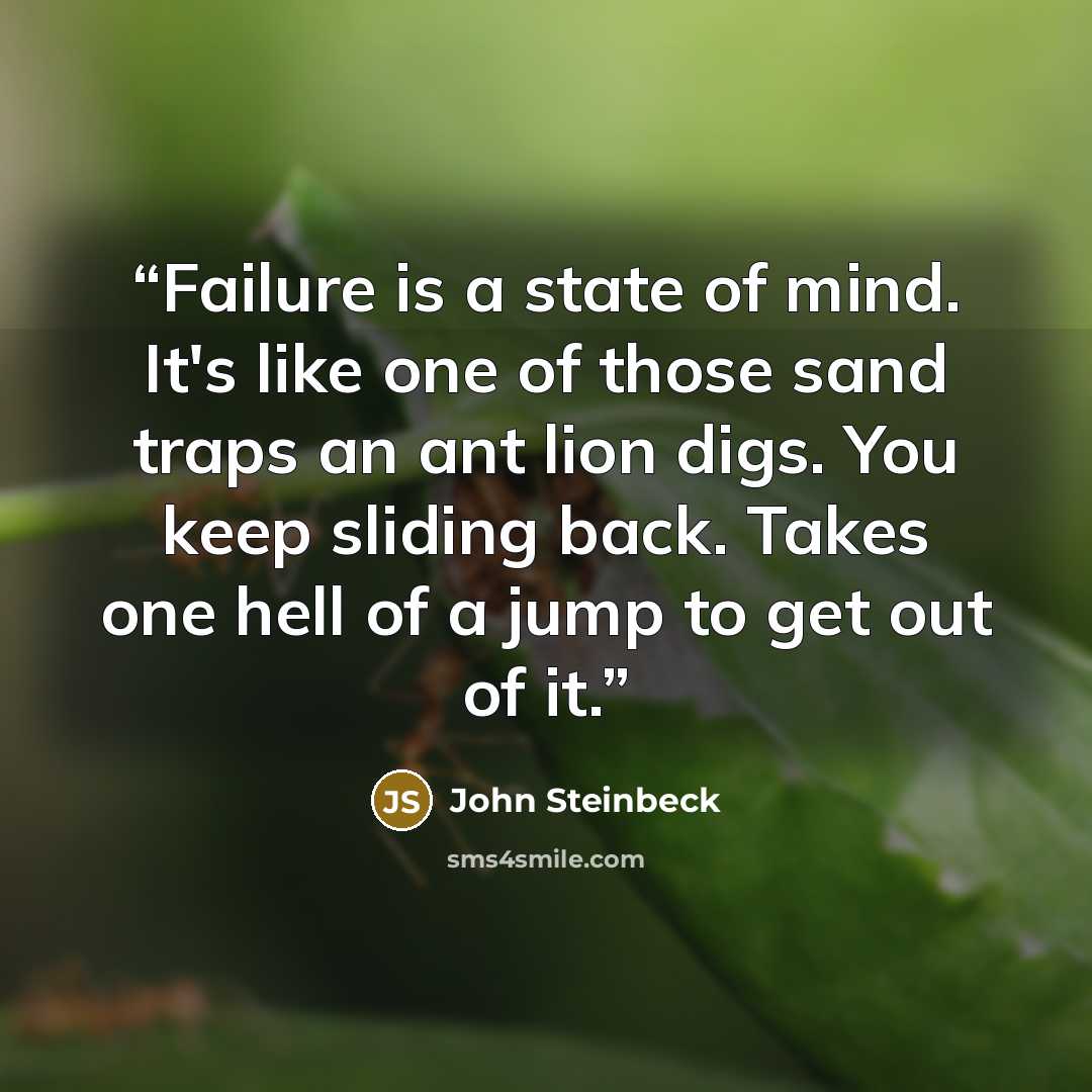 “Failure is a state of mind. It's like one of those sand traps an ant lion digs. You keep sliding back. Takes one hell of a jump to get out of it.” quote by John Steinbeck