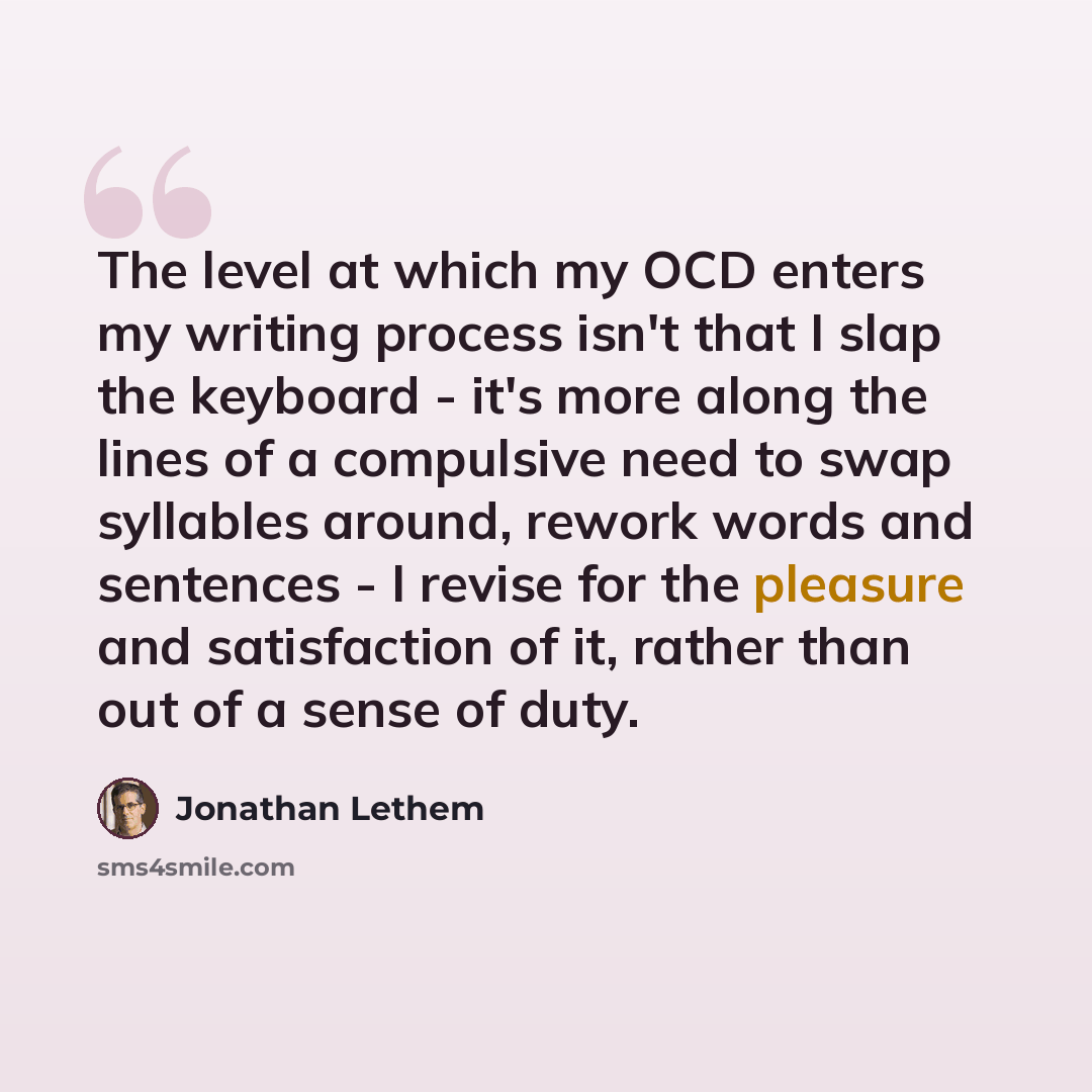 “The level at which my OCD enters my writing process isn't that I slap the keyboard - it's more along the lines of a compulsive need to swap syllables around, rework words and sentences - I revise for the pleasure and satisfaction of it, rather than out of a sense of duty.” quote by Jonathan Lethem