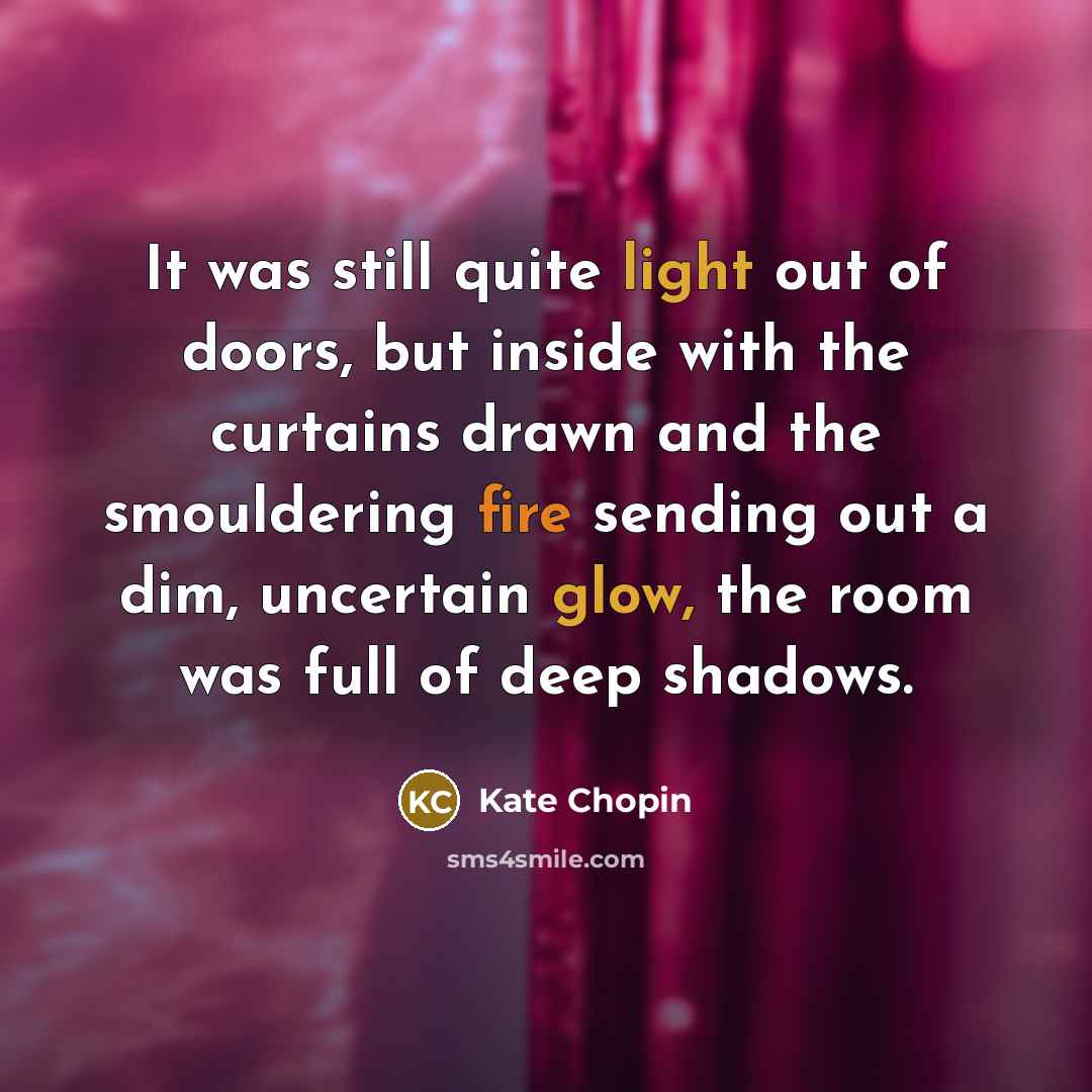“It was still quite light out of doors, but inside with the curtains drawn and the smouldering fire sending out a dim, uncertain glow, the room was full of deep shadows.” quote by Kate Chopin