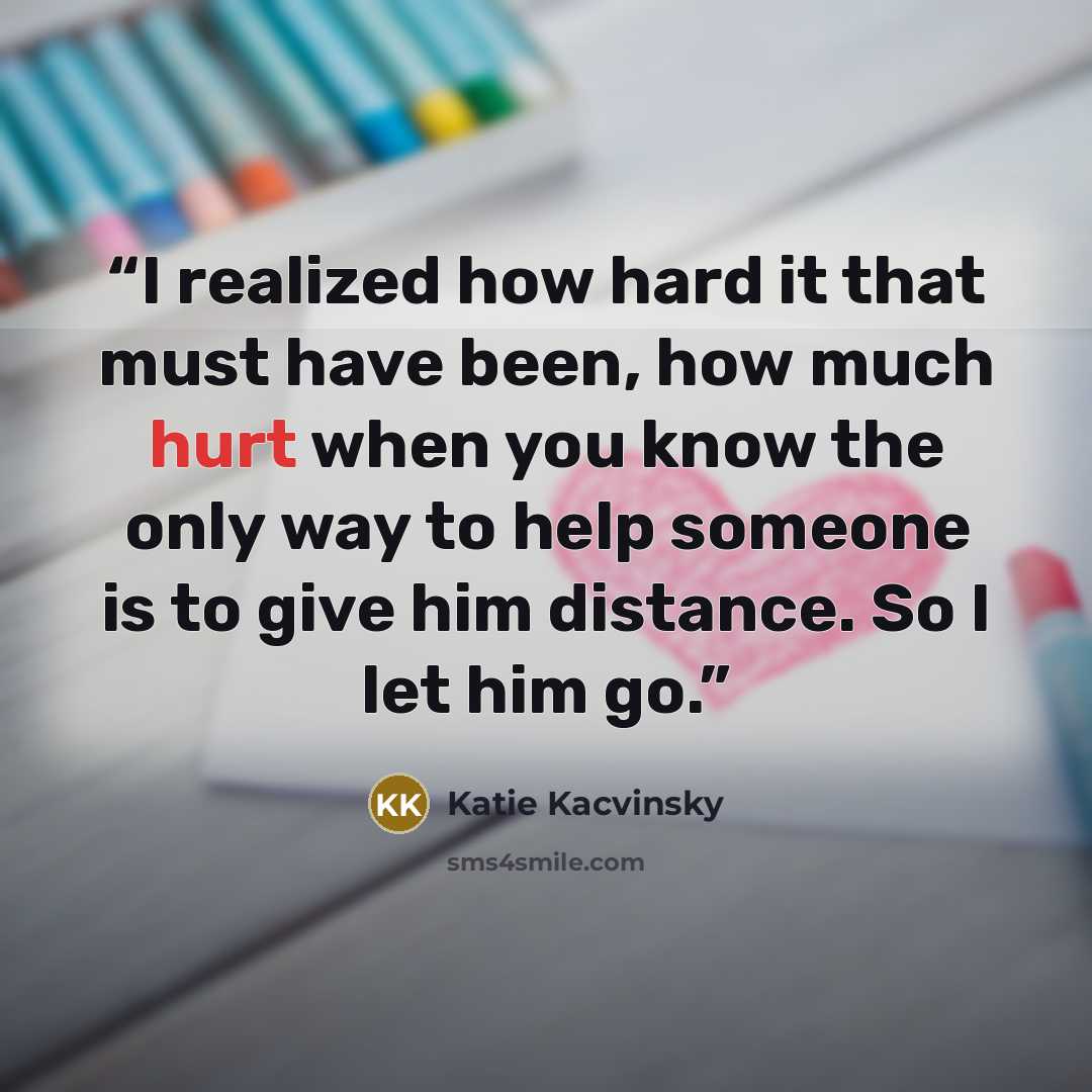 “I realized how hard it that must have been, how much hurt when you know the only way to help someone is to give him distance. So I let him go.” quote by Katie Kacvinsky