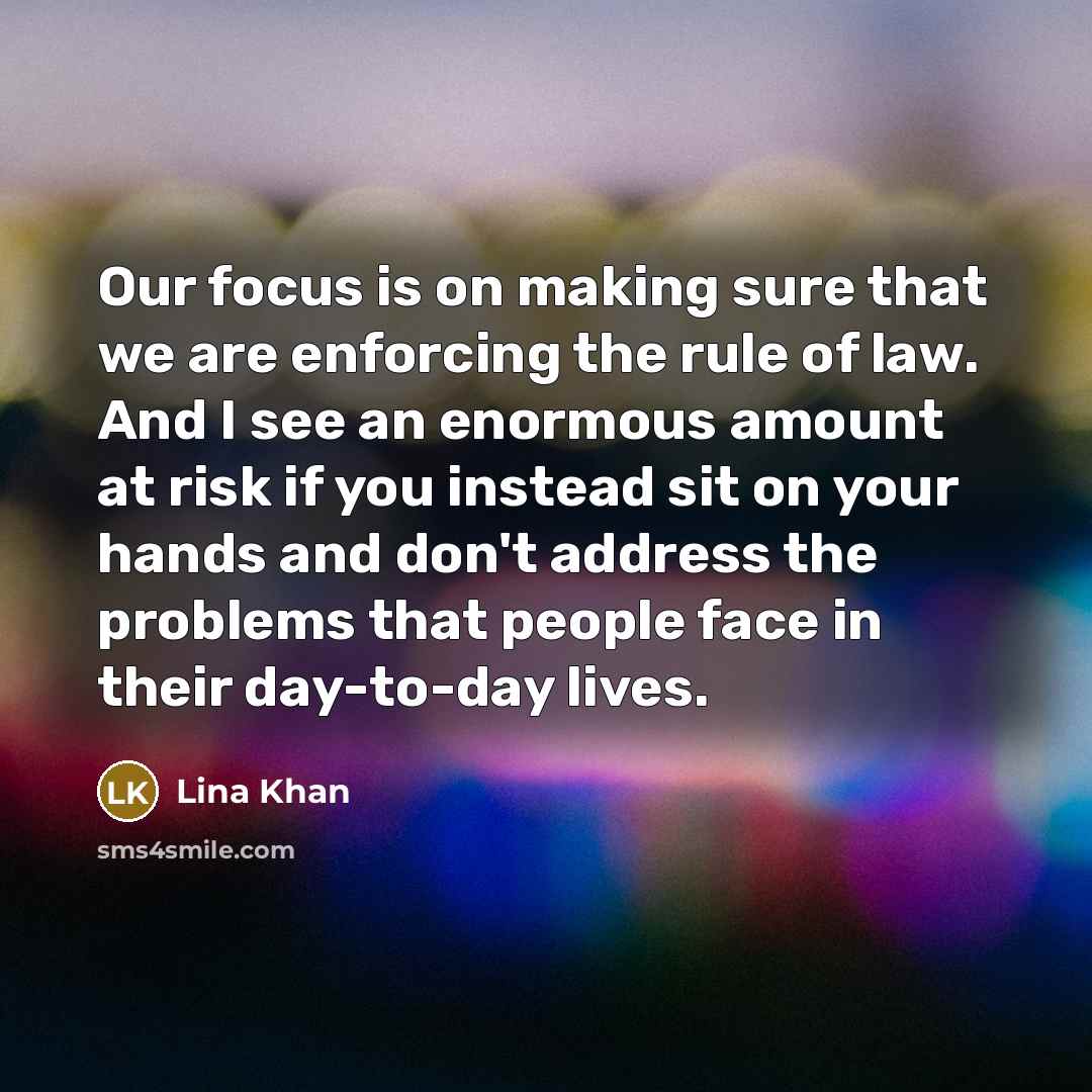 “Our focus is on making sure that we are enforcing the rule of law. And I see an enormous amount at risk if you instead sit on your hands and don't address the problems that people face in their day-to-day lives.” quote by Lina Khan
