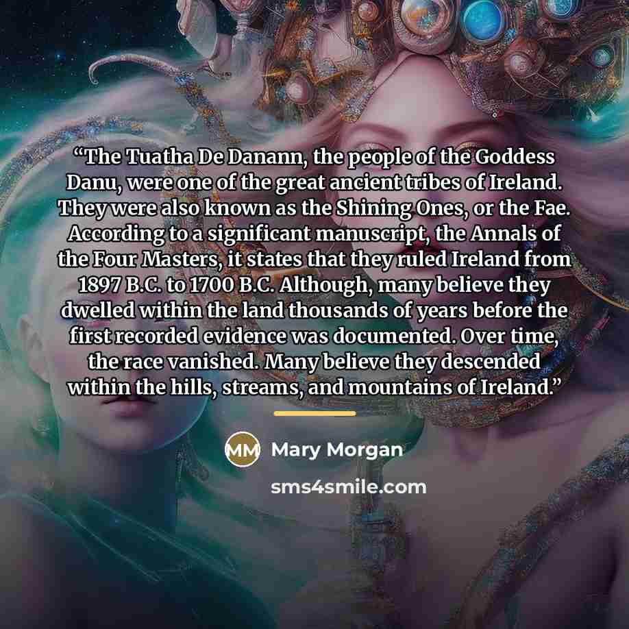 “The Tuatha De Danann, the people of the Goddess Danu, were one of the great ancient tribes of Ireland. They were also known as the Shining Ones, or the Fae. According to a significant manuscript, the Annals of the Four Masters, it states that they ruled Ireland from 1897 B.C. to 1700 B.C…” quote by Mary Morgan