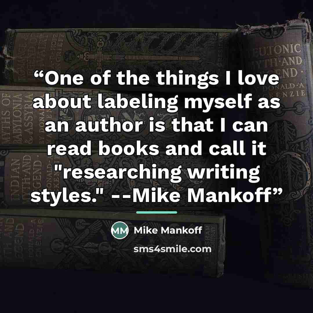 “One of the things I love about labeling myself as an author is that I can read books and call it "researching writing styles." --Mike Mankoff” quote by Mike Mankoff