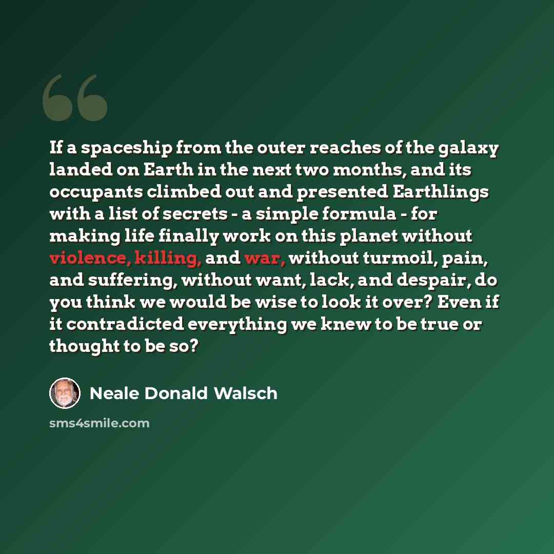 “If a spaceship from the outer reaches of the galaxy landed on Earth in the next two months, and its occupants climbed out and presented Earthlings with a list of secrets - a simple formula - for making life finally work on this planet without violence, killing, and war, without turmoil, pain, and…” quote by Neale Donald Walsch