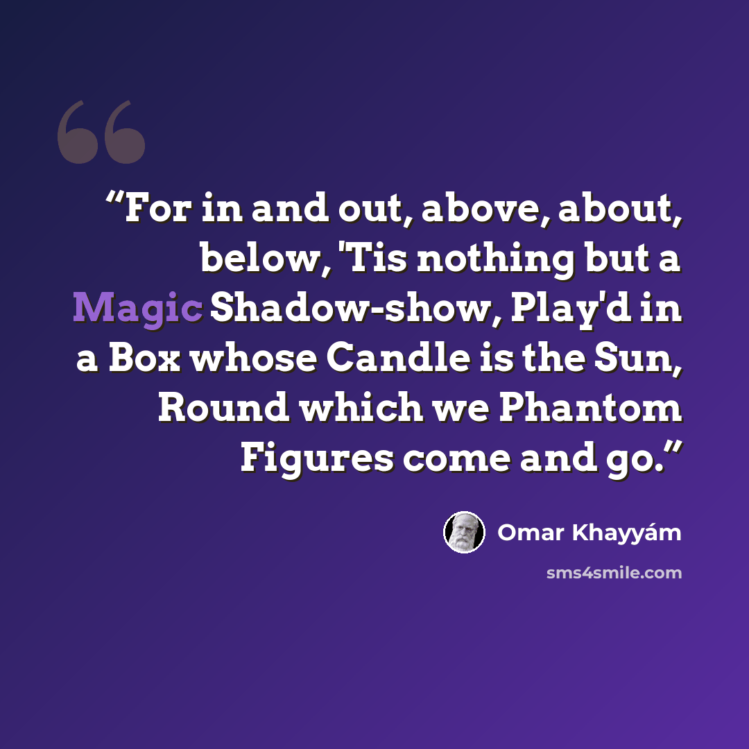 “For in and out, above, about, below, 'Tis nothing but a Magic Shadow-show, Play'd in a Box whose Candle is the Sun, Round which we Phantom Figures come and go.” quote by Omar Khayyam