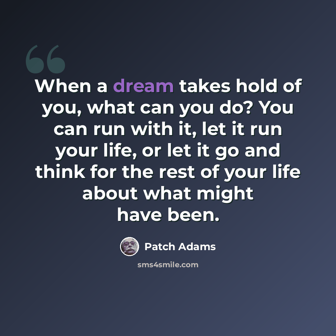 “When a dream takes hold of you, what can you do? You can run with it, let it run your life, or let it go and think for the rest of your life about what might have been.” quote by Patch Adams