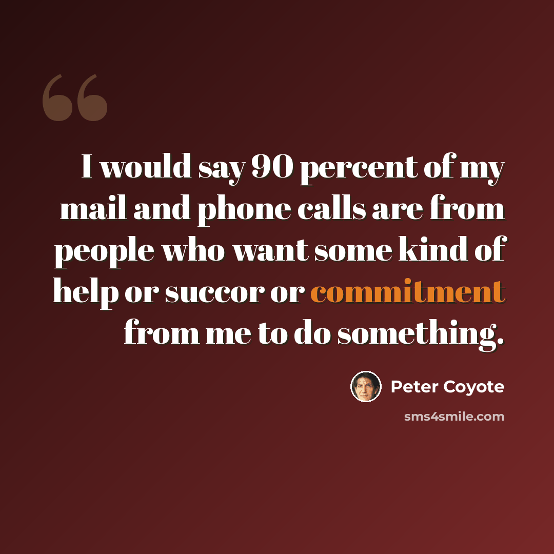 “I would say 90 percent of my mail and phone calls are from people who want some kind of help or succor or commitment from me to do something.” quote by Peter Coyote