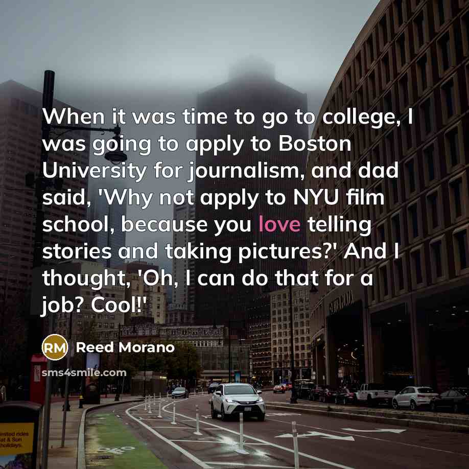 “When it was time to go to college, I was going to apply to Boston University for journalism, and dad said, 'Why not apply to NYU film school, because you love telling stories and taking pictures?' And I thought, 'Oh, I can do that for a job? Cool!'” quote by Reed Morano