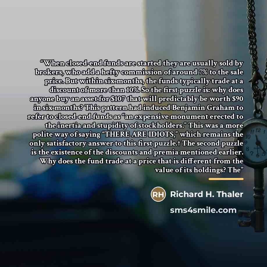 “When closed-end funds are started they are usually sold by brokers, who add a hefty commission of around 7% to the sale price. But within six months, the funds typically trade at a discount of more than 10%. So the first puzzle is: why does anyone buy an asset for $107 that will predictably be…” quote by Richard H. Thaler