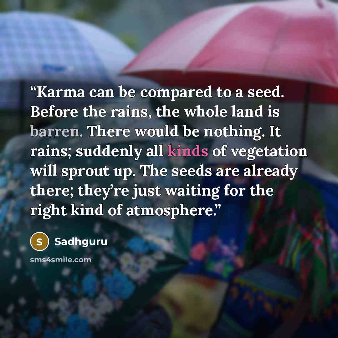“Karma can be compared to a seed. Before the rains, the whole land is barren. There would be nothing. It rains; suddenly all kinds of vegetation will sprout up. The seeds are already there; they’re just waiting for the right kind of atmosphere.” quote by Sadhguru