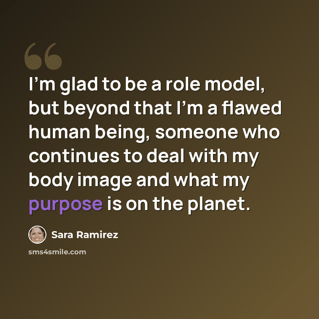 “I'm glad to be a role model, but beyond that I'm a flawed human being, someone who continues to deal with my body image and what my purpose is on the planet.” quote by Sara Ramirez