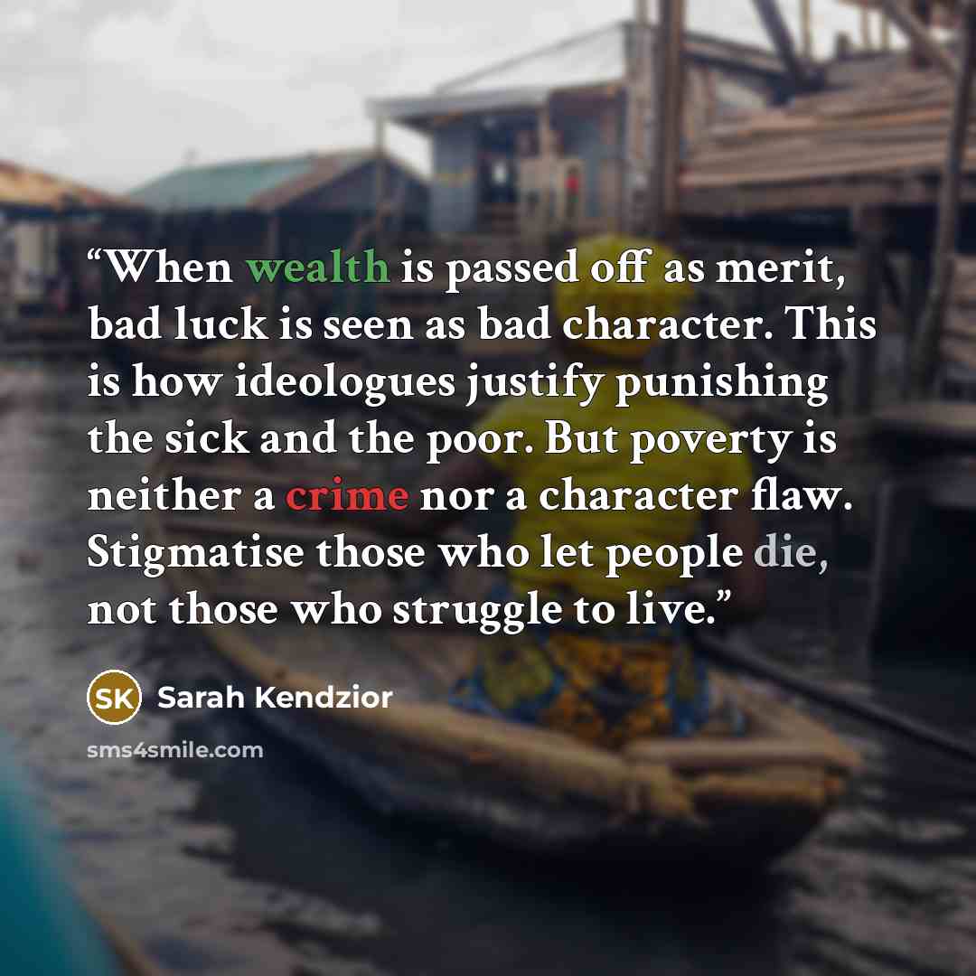 “When wealth is passed off as merit, bad luck is seen as bad character. This is how ideologues justify punishing the sick and the poor. But poverty is neither a crime nor a character flaw. Stigmatise those who let people die, not those who struggle to live.” quote by Sarah Kendzior