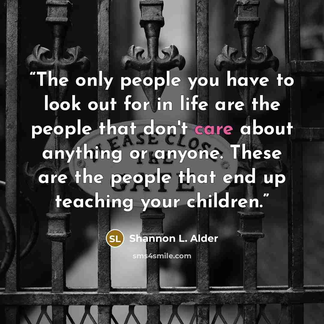 “The only people you have to look out for in life are the people that don't care about anything or anyone. These are the people that end up teaching your children.” quote by Shannon L. Alder